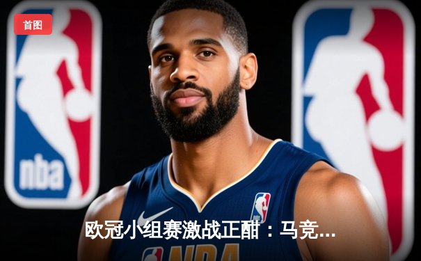 欧冠小组赛激战正酣：马竞主场险胜米兰，多场对决上演进球盛宴