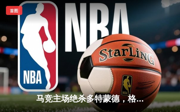 马竞主场绝杀多特蒙德，格列兹曼凌空斩锁定胜局