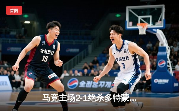 马竞主场2-1绝杀多特蒙德，格列兹曼传射建功领跑死亡之组