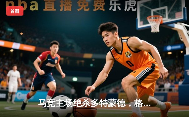 马竞主场绝杀多特蒙德，格列兹曼传射建功锁定胜局